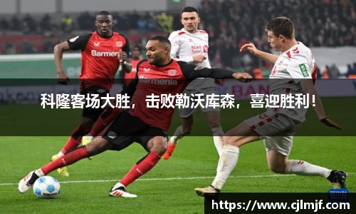 科隆客场大胜，击败勒沃库森，喜迎胜利！
