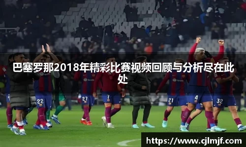 巴塞罗那2018年精彩比赛视频回顾与分析尽在此处