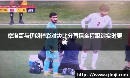 摩洛哥与伊朗精彩对决比分直播全程跟踪实时更新