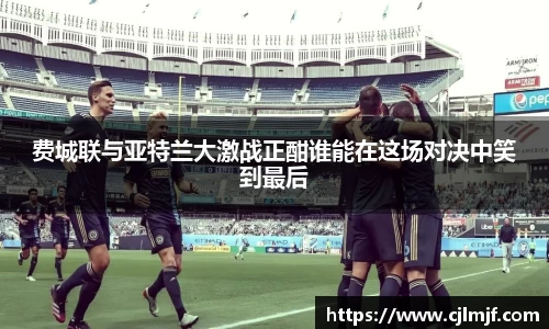 费城联与亚特兰大激战正酣谁能在这场对决中笑到最后